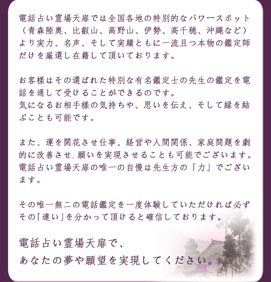 電話占い霊場天扉では全国各地に存在する霊場や特別なパワースポット(青森陸奥、比叡山、高野山、伊勢、高千穂、沖縄など)より実力、名声、そして実績をともに一流且つ本物の鑑定士だけを激戦し在籍して頂いております。