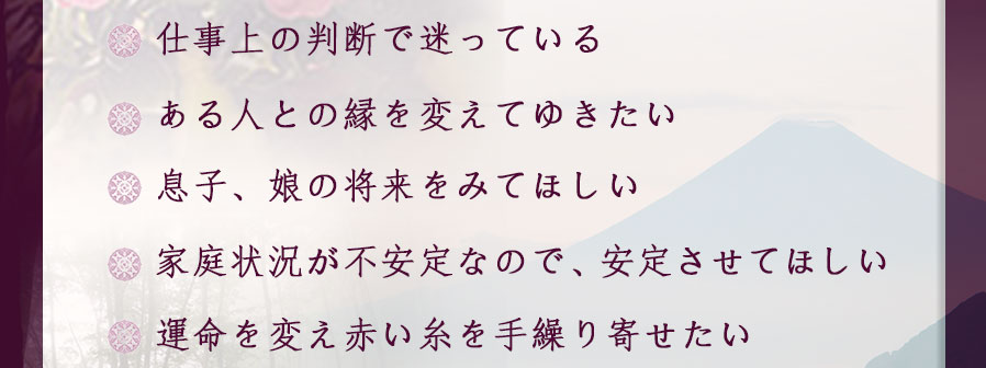 ●仕事上の判断で迷っている●ある人との縁を変えてゆきたい●息子、娘の将来をみてほしい●家庭状況が不安定なので、安定させてほしい●運命を変え赤い糸を手繰り寄せたい